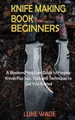 Késkészítő könyv kezdőknek: A Bladesmithing User Guide to Forging Knives Plus Tips, Tools and Techniques to Get You Started - Knife Making Book for Beginners: A Bladesmithing User Guide to Forging Knives Plus Tips, Tools and Techniques to Get You Started