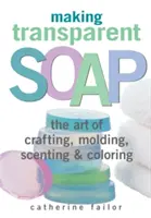 Átlátszó szappan készítése: A kézművesség, a formázás, az illatosítás és a színezés művészete - Making Transparent Soap: The Art of Crafting, Molding, Scenting & Coloring