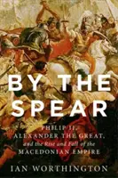 A lándzsánál fogva: II. Fülöp, Nagy Sándor és a makedón birodalom felemelkedése és bukása - By the Spear: Philip II, Alexander the Great, and the Rise and Fall of the Macedonian Empire