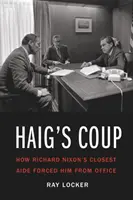 Haig's Coup: Hogyan kényszerítette Richard Nixont legközelebbi segítője a hivatalból való távozásra - Haig's Coup: How Richard Nixon's Closest Aide Forced Him from Office