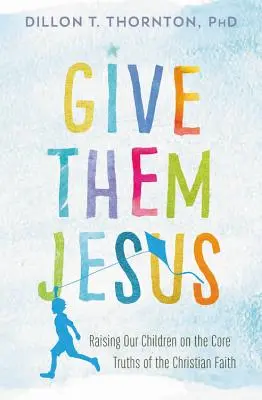 Adjátok nekik Jézust! Gyermekeink nevelése a keresztény hit alapvető igazságai alapján - Give Them Jesus: Raising Our Children on the Core Truths of the Christian Faith