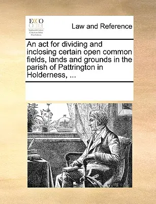 Törvény bizonyos nyílt közös mezők, földek és területek felosztásáról és bekebelezéséről a Holderness-i Pattrington plébánián, ... - An act for dividing and inclosing certain open common fields, lands and grounds in the parish of Pattrington in Holderness, ...