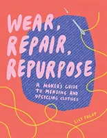 Viseld, javítsd, újrahasznosítsd: A Maker's Guide to Mending and Upcycling Clothes (A készítők útmutatója a ruhák javításához és újrahasznosításához) - Wear, Repair, Repurpose: A Maker's Guide to Mending and Upcycling Clothes
