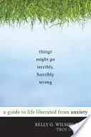 A dolgok szörnyen, szörnyen rosszul sülhetnek el: Útmutató a szorongástól mentes élethez - Things Might Go Terribly, Horribly Wrong: A Guide to Life Liberated from Anxiety