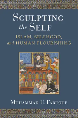 Sculpting the Self: Islam, Selfhood, and Human Flourishing (Az én megformálása: az iszlám, az önzés és az emberi boldogulás) - Sculpting the Self: Islam, Selfhood, and Human Flourishing