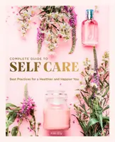 Az öngondoskodás teljes útmutatója: Legjobb gyakorlatok az egészségesebb és boldogabb Önért - The Complete Guide to Self Care: Best Practices for a Healthier and Happier You