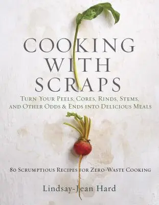 Cooking with Scraps: Turn Your Peels, Cores, Rinds, and Stems Into Delicious Meals (Héjak, magok, héjak és szárak finom ételekké alakítása) - Cooking with Scraps: Turn Your Peels, Cores, Rinds, and Stems Into Delicious Meals