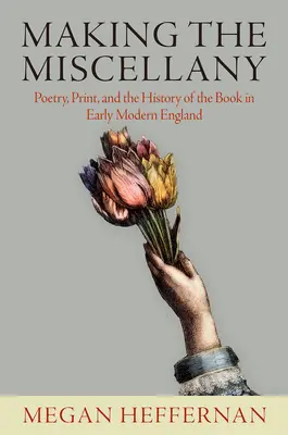 Making the Miscellany: Poetry, Print, and the History of the Book in Early Modern England (Költészet, nyomtatás és a könyv története a kora újkori Angliában) - Making the Miscellany: Poetry, Print, and the History of the Book in Early Modern England