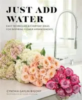 Csak vizet kell hozzáadni: Könnyű technikák és hétköznapi ötletek inspiráló virágdíszekhez - Just Add Water: Easy Techniques and Everyday Ideas for Inspiring Flower Arrangements