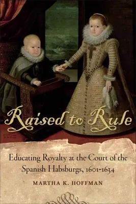 Raised to Rule: A királyi családok nevelése a spanyol Habsburgok udvarában, 1601-1634 - Raised to Rule: Educating Royalty at the Court of the Spanish Habsburgs, 1601-1634