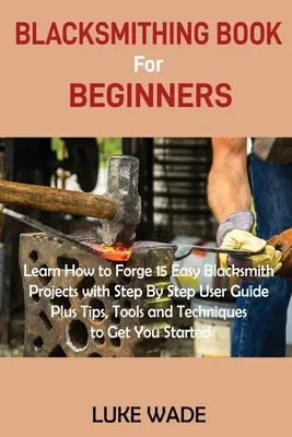 Kovácskönyv kezdőknek: Learn How to Forge 15 Easy Blacksmith Projects with Step By Step User Guide Plus Tips, Tools and Techniques to Get Y - Blacksmithing Book for Beginners: Learn How to Forge 15 Easy Blacksmith Projects with Step By Step User Guide Plus Tips, Tools and Techniques to Get Y