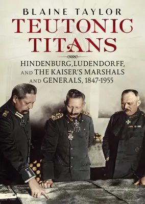 Teuton titánok: Hindenburg, Ludendorff és a császár marsalljai és tábornokai, 1847-1955 - Teutonic Titans: Hindenburg, Ludendorff, and the Kaiser's Marshals and Generals, 1847-1955