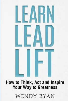 Learn Lead Lift: Hogyan gondolkodj, cselekedj és inspirálj a nagyság felé vezető úton? - Learn Lead Lift: How to Think, Act and Inspire Your Way to Greatness