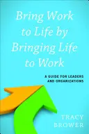 Bringing Work to Life by Bringing Life to Work: A Guide for Leaders and Organizations - Bring Work to Life by Bringing Life to Work: A Guide for Leaders and Organizations