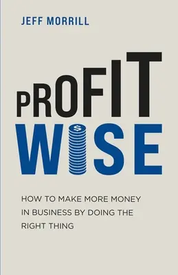 Profit Wise: Hogyan keress több pénzt az üzleti életben a helyes dolgok megtételével? - Profit Wise: How to Make More Money in Business by Doing the Right Thing