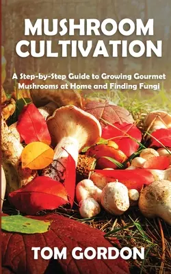 Gombatermesztés: Lépésről lépésre útmutató az otthoni ínyencgombatermesztéshez és a gombák felkutatásához - Mushroom Cultivation: A Step-by-Step Guide to Growing Gourmet Mushrooms at Home and Finding Fungi
