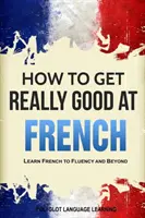 Hogyan lehetsz igazán jó franciául: Francia nyelvtanulás folyékonyan és azon túl - How to Get Really Good at French: Learn French to Fluency and Beyond