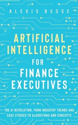 Mesterséges intelligencia pénzügyi vezetők számára: A mesterséges intelligencia forradalma az iparági trendektől és esettanulmányoktól az algoritmusokig és koncepciókig - Artificial Intelligence for Finance Executives: The AI revolution, from industry trends and case studies to algorithms and concepts