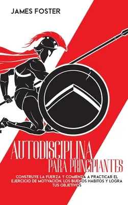 Autodisciplina Para Principiantes: Construye La Fuerza Y Comienza A Practicar El Ejercicio De Motivacin, Los Buenos Hbitos Y Logra Tus Objetivos