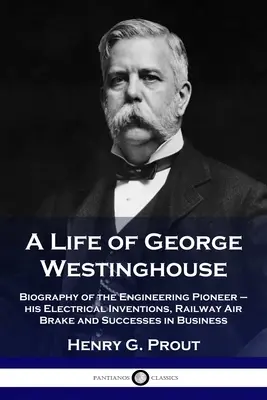 George Westinghouse élete: A mérnöki úttörő életrajza - elektromos találmányai, vasúti légféke és üzleti sikerei - A Life of George Westinghouse: Biography of the Engineering Pioneer - his Electrical Inventions, Railway Air Brake and Successes in Business