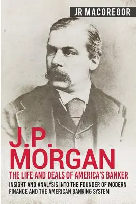 J.P. Morgan - Amerika bankárának élete és üzletei: Betekintés és elemzés a modern pénzügyek és az amerikai bankrendszer alapítójáról - J.P. Morgan - The Life and Deals of America's Banker: Insight and Analysis into the Founder of Modern Finance and the American Banking System