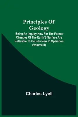 Principles Of Geology; Being An Inquiry How Far The Former Changes Of The Earth's Surface Are Referable To Causes Now In Operation (A földfelszín korábbi változásai mennyiben vezethetők vissza a jelenleg működő okokra) - Principles Of Geology; Being An Inquiry How Far The Former Changes Of The Earth'S Surface Are Referable To Causes Now In Operation