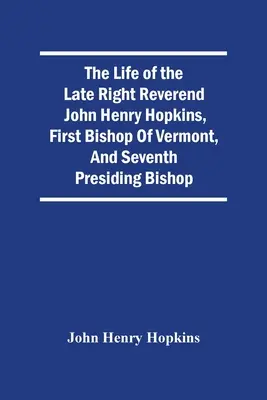 A néhai John Henry Hopkins, Vermont első püspökének és hetedik elnöklő püspökének életútja - The Life Of The Late Right Reverend John Henry Hopkins, First Bishop Of Vermont, And Seventh Presiding Bishop