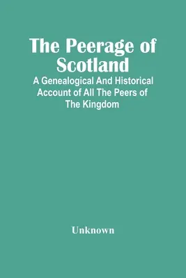 A skót peerage: A Genealogical and Historical Account of All The Peers Of The Kingdom - The Peerage Of Scotland: A Genealogical And Historical Account Of All The Peers Of The Kingdom