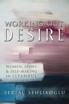 Working Out Desire: Nők, sport és önformálás Isztambulban - Working Out Desire: Women, Sport, and Self-Making in Istanbul