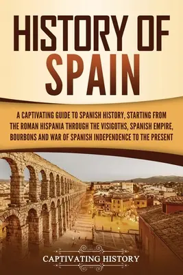 Spanyolország története: A Captivating Guide to Spanish History, Starting from Roman Hispania through the Visigoths, the Spanish Empire, the Bo - History of Spain: A Captivating Guide to Spanish History, Starting from Roman Hispania through the Visigoths, the Spanish Empire, the Bo