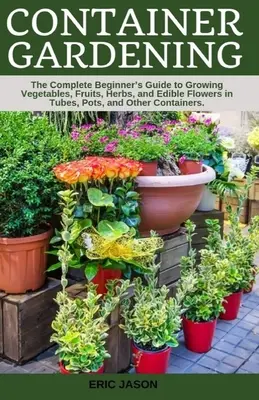 Konténeres kertészkedés: A Complete Beginner's Guide to Growing Vegetables, Fruits, Herbs, and Edible Flowers in Tubes, Pot, and Other Containe (Zöldségek, gyümölcsök, fűszernövények és ehető virágok termesztése csövekben, cserépben és más konténerekben). - Container Gardening: A Complete Beginner's Guide to Growing Vegetables, Fruits, Herbs, and Edible Flowers in Tubes, Pot, and Other Containe