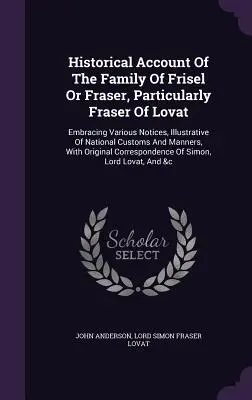 Történelmi beszámoló a Frisel vagy Fraser családról, különösen a Lovat-i Fraser családról: Különböző megjegyzéseket tartalmaz, amelyek a nemzeti szokásokat és a Ma - Historical Account of the Family of Frisel or Fraser, Particularly Fraser of Lovat: Embracing Various Notices, Illustrative of National Customs and Ma