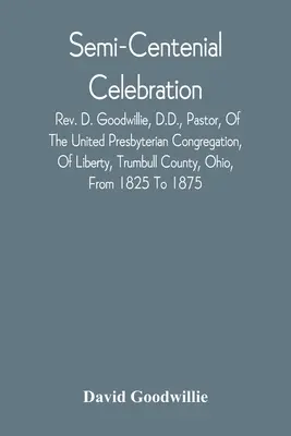 Félszázados ünneplés: D. Goodwillie, D.D., Pastor, Of The United Presbyterian Congregation, Of Liberty, Trumbull County, Ohio, From 182 - Semi-Centenial Celebration: Rev. D. Goodwillie, D.D., Pastor, Of The United Presbyterian Congregation, Of Liberty, Trumbull County, Ohio, From 182