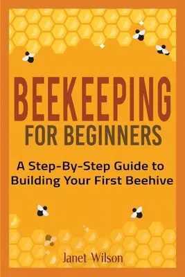 Méhészet kezdőknek: A Step-By-Step Guide to Building Your First Beehive (Lépésről lépésre útmutató az első méhcsalád építéséhez) - Beekeeping for Beginners: A Step-By-Step Guide to Building Your First Beehive