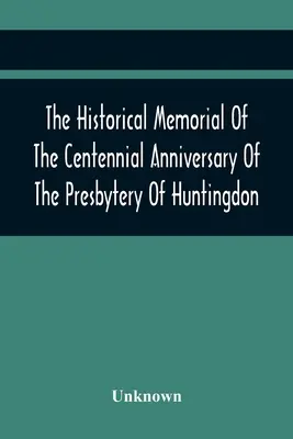 A Huntingdon-i Presbitérium százéves évfordulójának történelmi emlékezete: Huntingdonban, Pa., 1895. április 9-én tartották: 1795-1895 - The Historical Memorial Of The Centennial Anniversary Of The Presbytery Of Huntingdon: Held In Huntingdon, Pa., April 9, 1895: 1795-1895