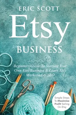 Etsy Business - Kezdők útmutatója saját Etsy vállalkozásod elindításához és tanulj Etsy marketinget és SEO-t: Egyszerű lépések az Etsy-n történő értékesítés profitjának maximalizálásához - Etsy Business - Beginners Guide To Starting Your Own Etsy Business & Learn Etsy Marketing & SEO: Simple Steps To Maximize Profit Selling On Etsy