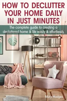 Hogyan lehet naponta, percek alatt rendet tenni otthonodban: A teljes útmutató a rendezetlen otthon és élet egyszerű és könnyed megteremtéséhez - How to Declutter Your Home Daily in just Minutes: The Complete Guide to Creating a Decluttered Home and Life Easily and Effortlessly