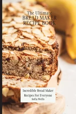 A végső kenyérsütő receptkönyv: Hihetetlen kenyérsütő receptek mindenki számára - The Ultimate Bread Maker Recipe Book: Incredible Bread Maker Recipes For Everyone
