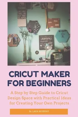 Cricut Maker kezdőknek: A Cricut Design Space lépésről lépésre történő bemutatása gyakorlati ötletekkel a saját projektek elkészítéséhez - Cricut Maker for Beginners: A Step by Step Guide to Cricut Design Space with Practical Ideas for Creating Your Own Projects