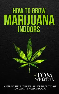 Hogyan termesszünk marihuánát: Indoors - A Step-By-Step Beginner's Guide to Growing Top-Quality Weed Indoors - How to Grow Marijuana: Indoors - A Step-By-Step Beginner's Guide to Growing Top-Quality Weed Indoors