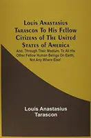 Louis Anastasius Tarascon Az Amerikai Egyesült Államok polgártársaihoz: És, az ő közvetítésükkel, minden más embertársának a világon. - Louis Anastasius Tarascon To His Fellow Citizens Of The United States Of America: And, Through Their Medium, To All His Other Fellow Human Beings On E