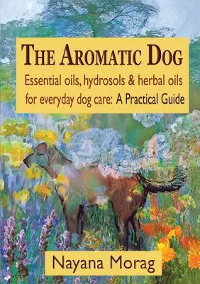 The Aromatic Dog - Illóolajok, hidrolok és gyógynövényolajok a kutyák mindennapi ápolásához: Gyakorlati útmutató - The Aromatic Dog - Essential oils, hydrosols, & herbal oils for everyday dog care: A Practical Guide