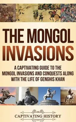 A mongol inváziók: A mongol inváziók és hódítások magával ragadó kalauza Dzsingisz kán életével együtt - The Mongol Invasions: A Captivating Guide to the Mongol Invasions and Conquests along with the Life of Genghis Khan