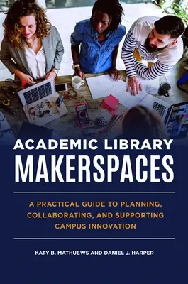 Academic Library Makerspaces: A Practical Guide to Planning, Collaborating, and Supporting Campus Innovation (Gyakorlati útmutató a tervezéshez, együttműködéshez és az egyetemi innováció támogatásához) - Academic Library Makerspaces: A Practical Guide to Planning, Collaborating, and Supporting Campus Innovation