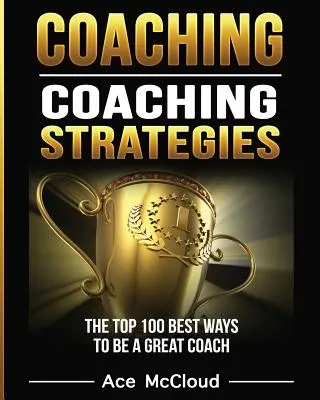 Coaching: Coaching stratégiák: A 100 legjobb módszer, hogy nagyszerű edző legyél. - Coaching: Coaching Strategies: The Top 100 Best Ways To Be A Great Coach