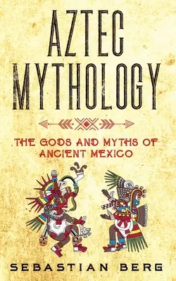 Azték mitológia: Az ókori Mexikó istenei és mítoszai - Aztec Mythology: The Gods and Myths of Ancient Mexico