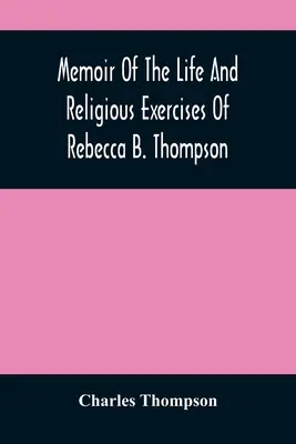 Rebecca B. Thompson, a Baráti Társaság lelkésze életének és vallásgyakorlatának emlékirata - Memoir Of The Life And Religious Exercises Of Rebecca B. Thompson, A Minister In The Society Of Friends