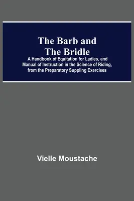 The Barb And The Bridle; A Lovaglás kézikönyve hölgyek számára, és a lovaglás tudományának oktató kézikönyve, az előkészítő utánpótlás-gyakorlatoktól kezdve a lovasoktatásig. - The Barb And The Bridle; A Handbook Of Equitation For Ladies, And Manual Of Instruction In The Science Of Riding, From The Preparatory Suppling Exerci