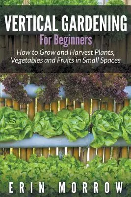 Függőleges kertészkedés kezdőknek: Hogyan termesszünk és takarítsunk be növényeket, zöldségeket és gyümölcsöket kis helyen - Vertical Gardening For Beginners: How to Grow and Harvest Plants, Vegetables and Fruits in Small Spaces