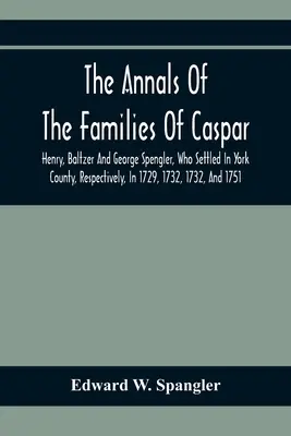 The Annals Of The Families Of Caspar, Henry, Baltzer And George Spengler, Who Settled in York County, Respectively, In 1729, 1732, 1732, 1732, And 1751: Wit - The Annals Of The Families Of Caspar, Henry, Baltzer And George Spengler, Who Settled In York County, Respectively, In 1729, 1732, 1732, And 1751: Wit